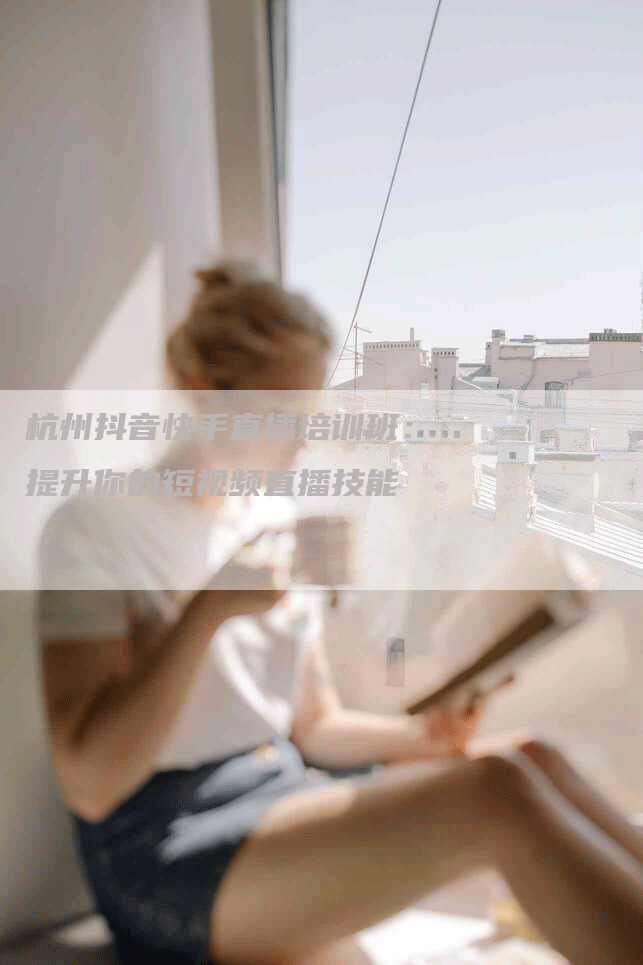 杭州抖音快手直播培训班：提升你的短视频直播技能