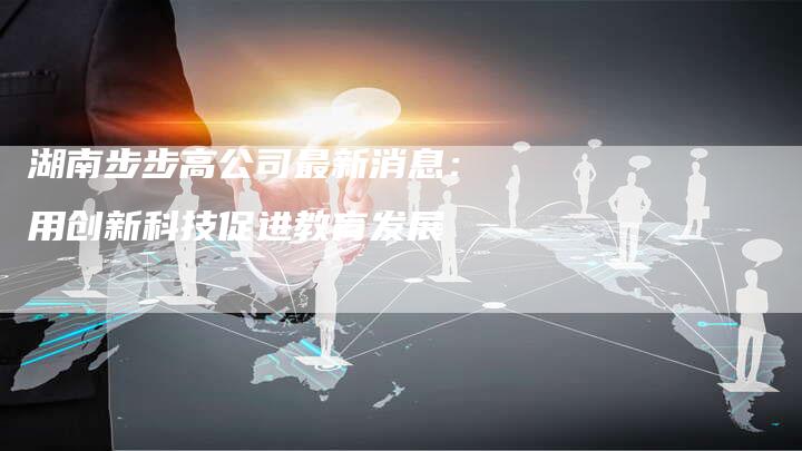 湖南步步高公司最新消息：用创新科技促进教育发展